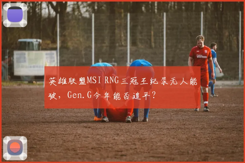 英雄联盟MSI RNG三冠王纪录无人能破，Gen.G今年能否追平？