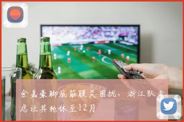 余嘉豪脚底筋膜炎困扰，浙江队考虑让其轮休至12月